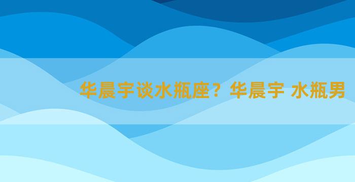 华晨宇谈水瓶座？华晨宇 水瓶男